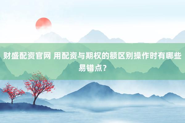财盛配资官网 用配资与期权的额区别操作时有哪些易错点？