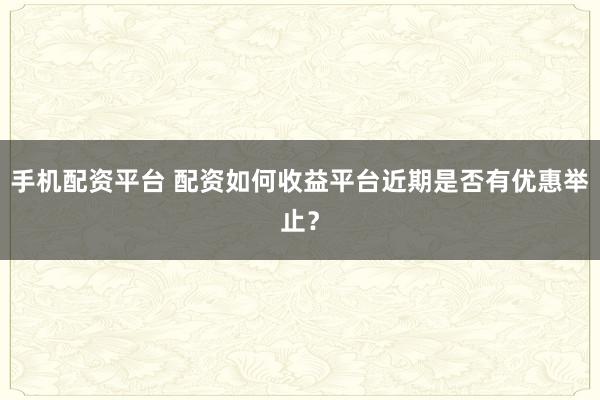 手机配资平台 配资如何收益平台近期是否有优惠举止？