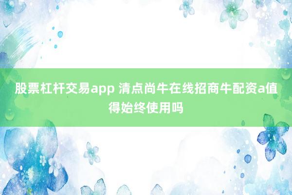 股票杠杆交易app 清点尚牛在线招商牛配资a值得始终使用吗