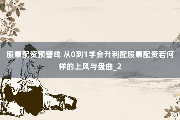股票配资预警线 从0到1学会升利配股票配资若何样的上风与盘曲_2