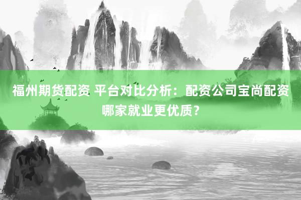 福州期货配资 平台对比分析：配资公司宝尚配资哪家就业更优质？