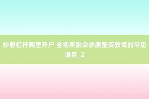 炒股杠杆哪里开户 全场所融会炒股配资教悔的常见误区_2