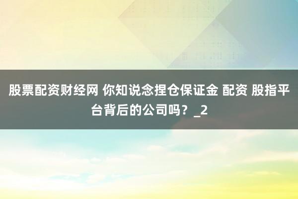股票配资财经网 你知说念捏仓保证金 配资 股指平台背后的公司吗?_2