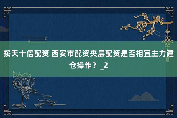 按天十倍配资 西安市配资夹层配资是否相宜主力建仓操作？_2