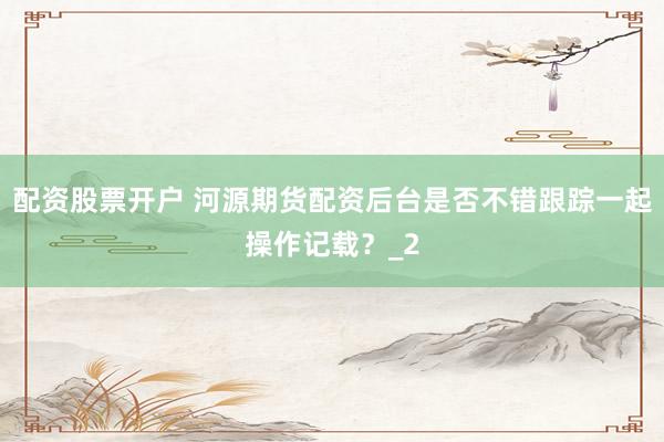配资股票开户 河源期货配资后台是否不错跟踪一起操作记载？_2