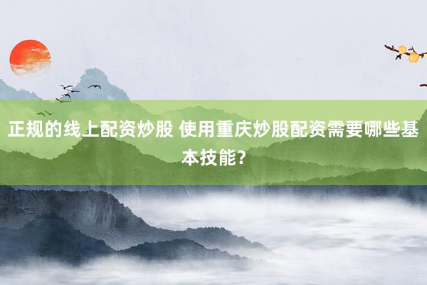 正规的线上配资炒股 使用重庆炒股配资需要哪些基本技能？