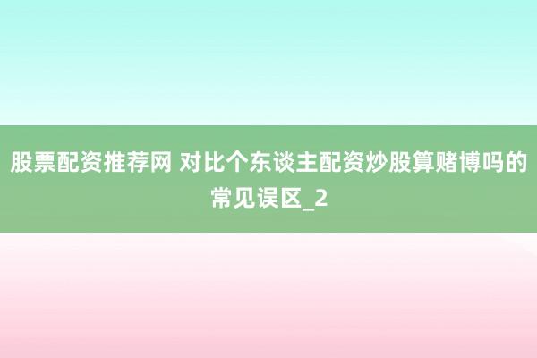 股票配资推荐网 对比个东谈主配资炒股算赌博吗的常见误区_2
