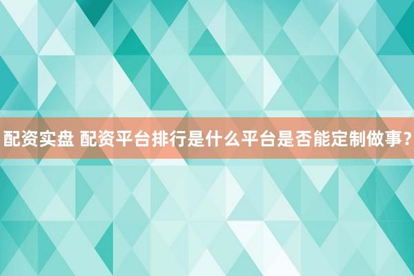 配资实盘 配资平台排行是什么平台是否能定制做事？