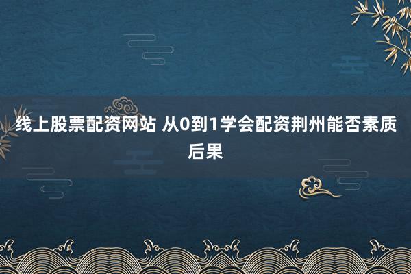 线上股票配资网站 从0到1学会配资荆州能否素质后果