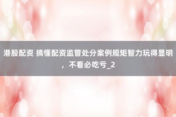 港股配资 搞懂配资监管处分案例规矩智力玩得显明，不看必吃亏_2