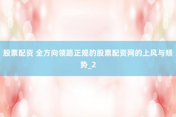 股票配资 全方向领路正规的股票配资网的上风与颓势_2