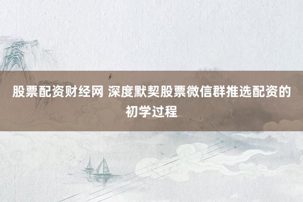 股票配资财经网 深度默契股票微信群推选配资的初学过程