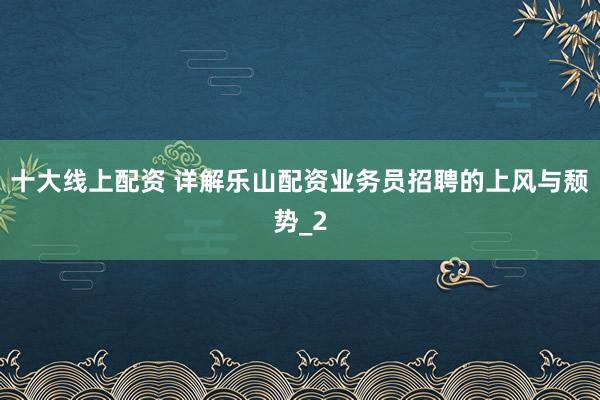 十大线上配资 详解乐山配资业务员招聘的上风与颓势_2
