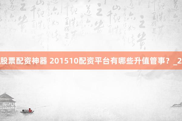 股票配资神器 201510配资平台有哪些升值管事？_2