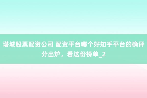 塔城股票配资公司 配资平台哪个好知乎平台的确评分出炉，看这份榜单_2