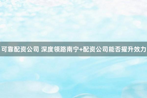 可靠配资公司 深度领路南宁+配资公司能否擢升效力