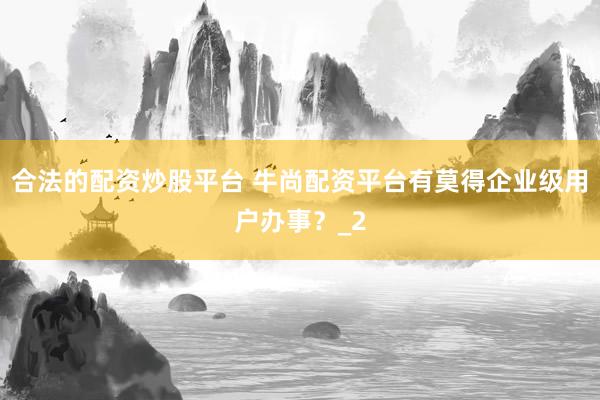 合法的配资炒股平台 牛尚配资平台有莫得企业级用户办事？_2