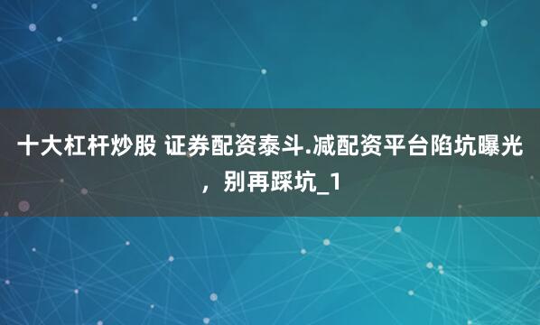 十大杠杆炒股 证券配资泰斗.减配资平台陷坑曝光，别再踩坑_1