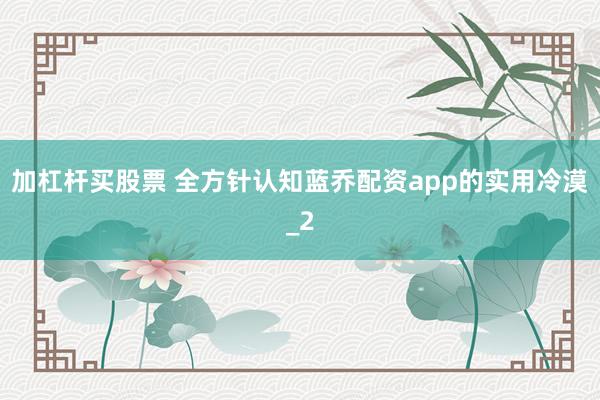 加杠杆买股票 全方针认知蓝乔配资app的实用冷漠_2