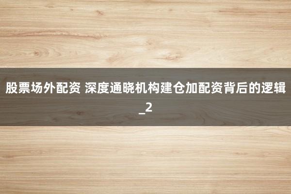股票场外配资 深度通晓机构建仓加配资背后的逻辑_2