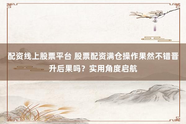 配资线上股票平台 股票配资满仓操作果然不错晋升后果吗？实用角度启航
