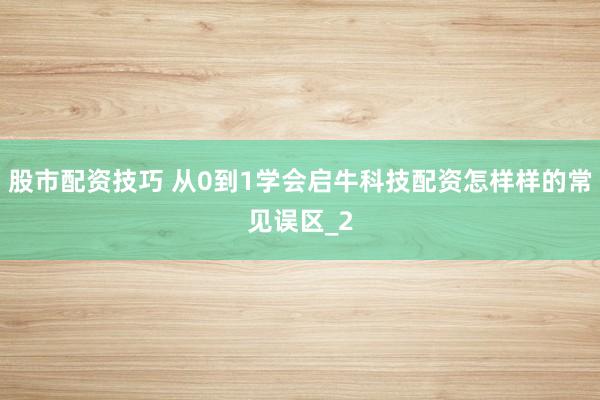 股市配资技巧 从0到1学会启牛科技配资怎样样的常见误区_2