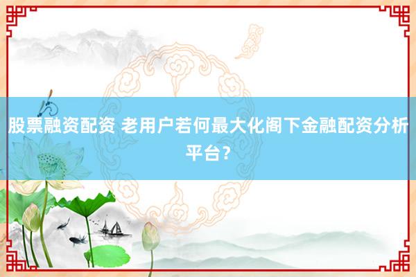 股票融资配资 老用户若何最大化阁下金融配资分析平台？
