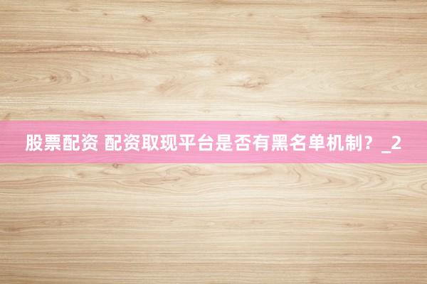 股票配资 配资取现平台是否有黑名单机制？_2