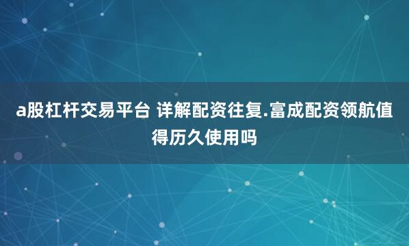 a股杠杆交易平台 详解配资往复.富成配资领航值得历久使用吗
