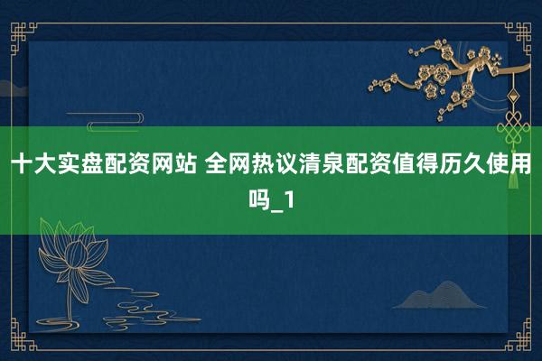 十大实盘配资网站 全网热议清泉配资值得历久使用吗_1