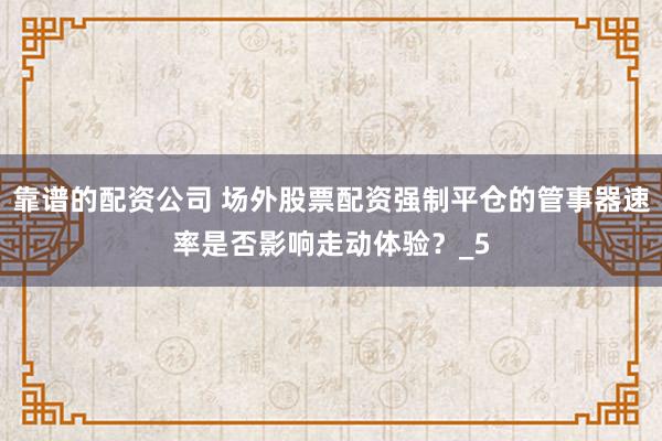 靠谱的配资公司 场外股票配资强制平仓的管事器速率是否影响走动体验？_5