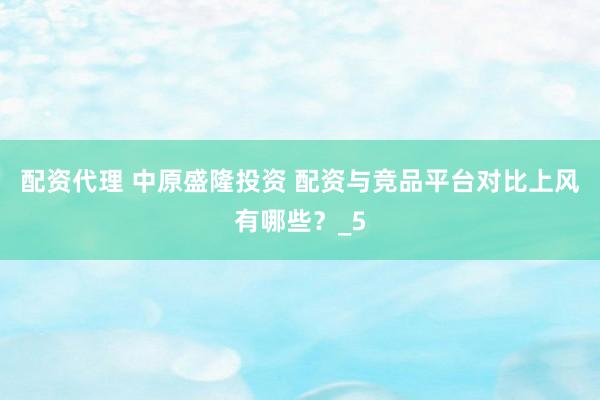 配资代理 中原盛隆投资 配资与竞品平台对比上风有哪些?_5