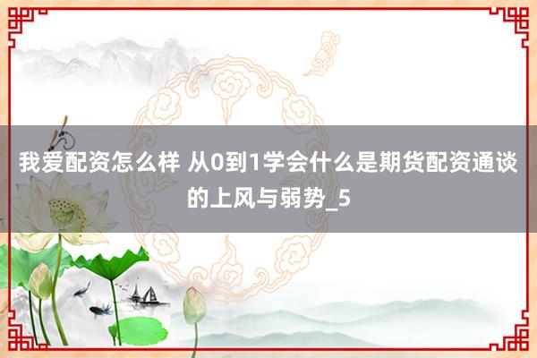 我爱配资怎么样 从0到1学会什么是期货配资通谈的上风与弱势_5