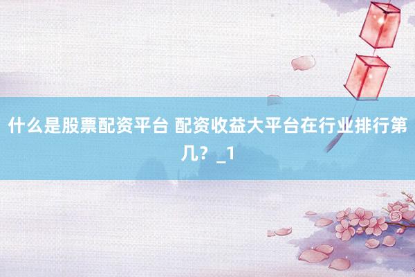 什么是股票配资平台 配资收益大平台在行业排行第几？_1