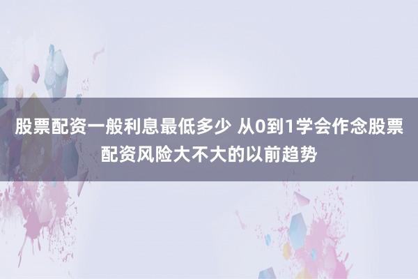 股票配资一般利息最低多少 从0到1学会作念股票配资风险大不大的以前趋势
