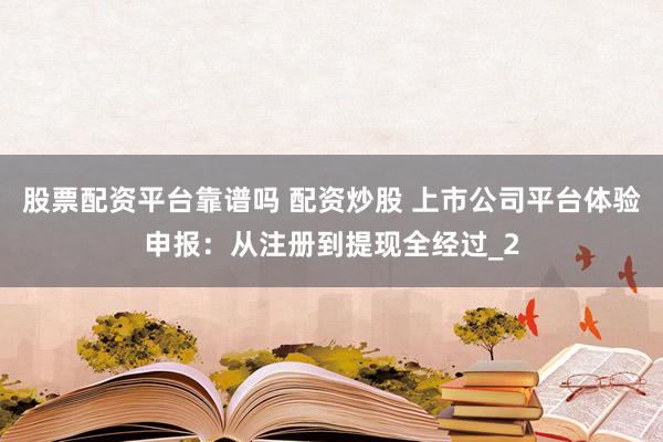 股票配资平台靠谱吗 配资炒股 上市公司平台体验申报：从注册到提现全经过_2