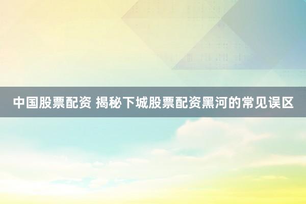 中国股票配资 揭秘下城股票配资黑河的常见误区