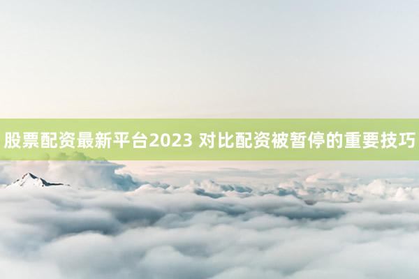股票配资最新平台2023 对比配资被暂停的重要技巧