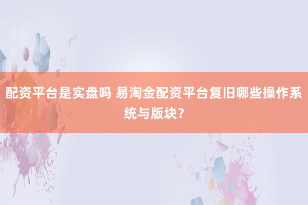 配资平台是实盘吗 易淘金配资平台复旧哪些操作系统与版块？