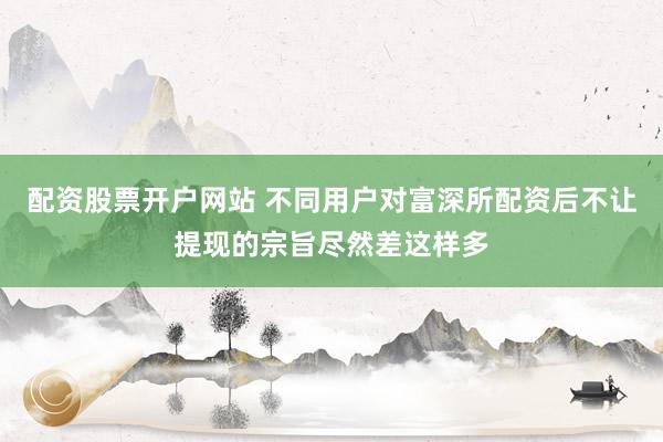 配资股票开户网站 不同用户对富深所配资后不让提现的宗旨尽然差这样多