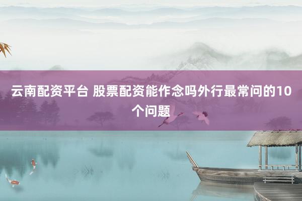 云南配资平台 股票配资能作念吗外行最常问的10个问题