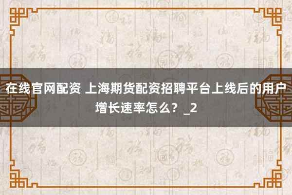 在线官网配资 上海期货配资招聘平台上线后的用户增长速率怎么？_2