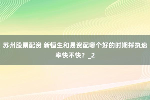 苏州股票配资 新恒生和易资配哪个好的时期撑执速率快不快？_2