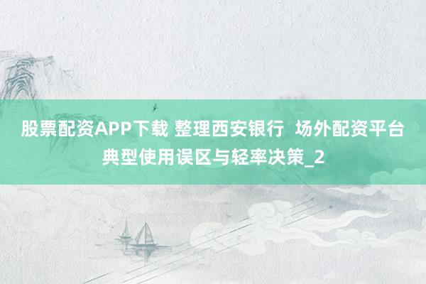 股票配资APP下载 整理西安银行  场外配资平台典型使用误区与轻率决策_2