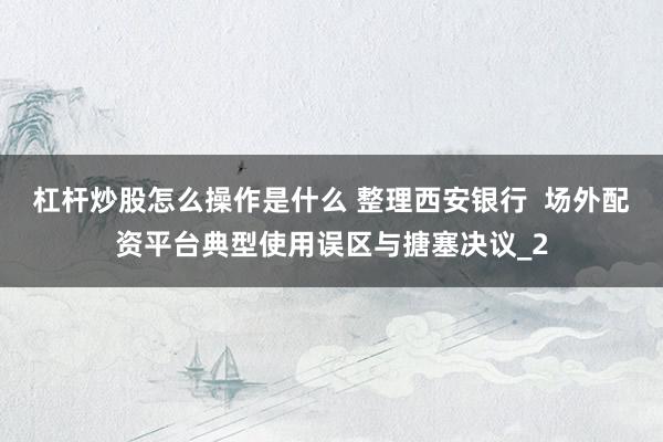 杠杆炒股怎么操作是什么 整理西安银行  场外配资平台典型使用误区与搪塞决议_2