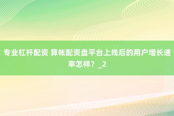 专业杠杆配资 算帐配资盘平台上线后的用户增长速率怎样？_2