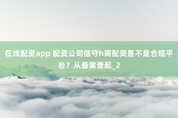 在线配资app 配资公司信守h简配资是不是合规平台？从备案查起_2
