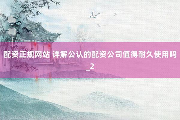 配资正规网站 详解公认的配资公司值得耐久使用吗_2