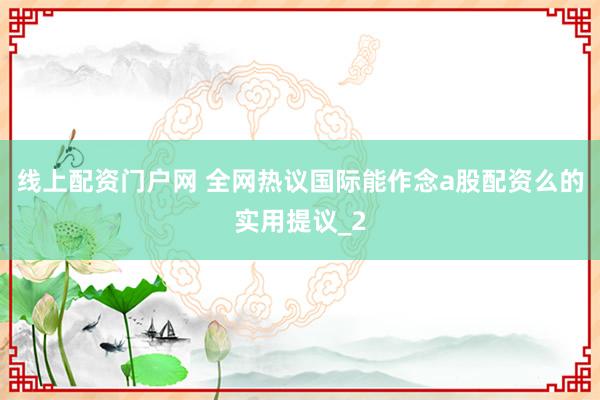 线上配资门户网 全网热议国际能作念a股配资么的实用提议_2