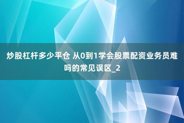 炒股杠杆多少平仓 从0到1学会股票配资业务员难吗的常见误区_2